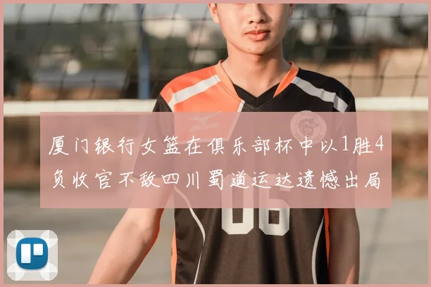 厦门银行女篮在俱乐部杯中以1胜4负收官不敌四川蜀道运达遗憾出局