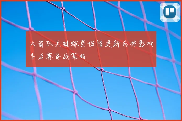 火箭队关键球员伤情更新或将影响季后赛备战策略