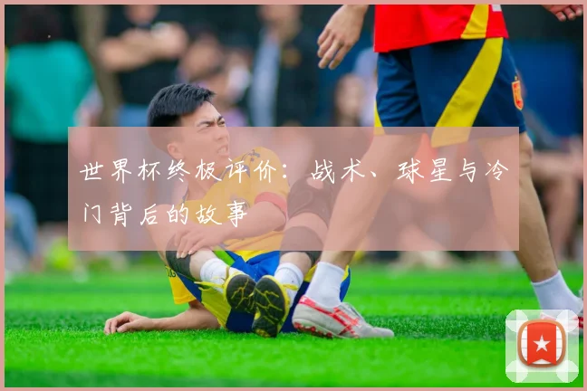 世界杯终极评价：战术、球星与冷门背后的故事