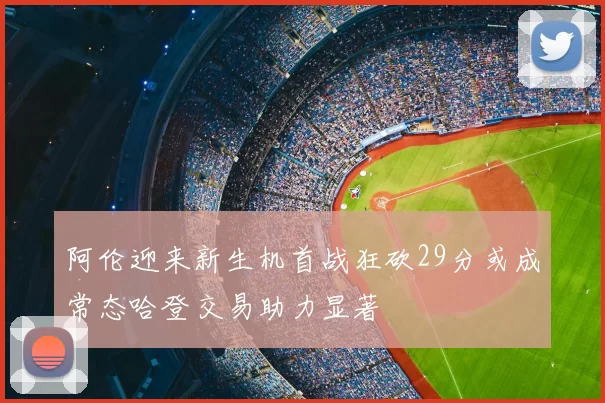 阿伦迎来新生机首战狂砍29分或成常态哈登交易助力显著