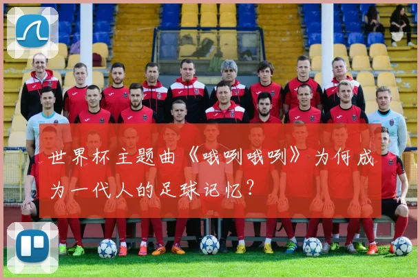 世界杯主题曲《哦咧哦咧》为何成为一代人的足球记忆？