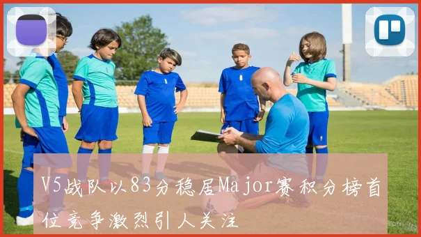V5战队以83分稳居Major赛积分榜首位竞争激烈引人关注