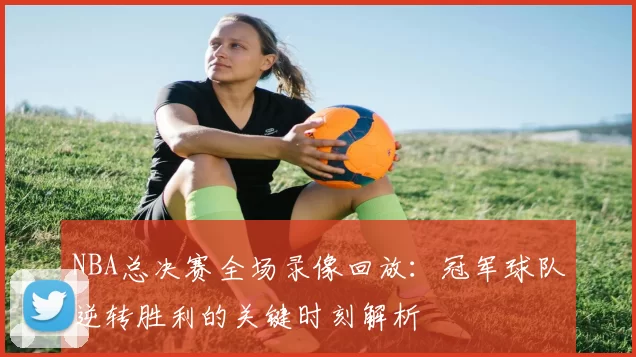 NBA总决赛全场录像回放：冠军球队逆转胜利的关键时刻解析