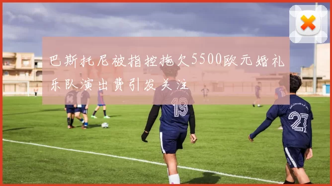 巴斯托尼被指控拖欠5500欧元婚礼乐队演出费引发关注