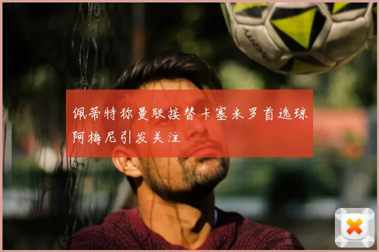 佩蒂特称曼联接替卡塞米罗首选琼阿梅尼引发关注