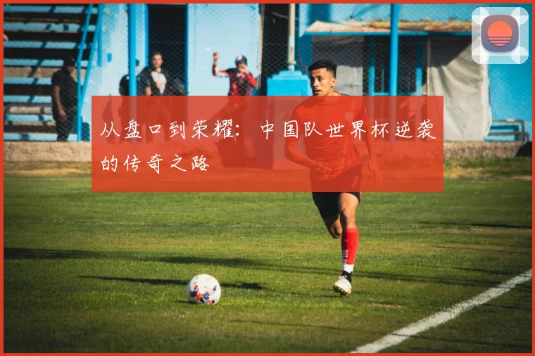 从盘口到荣耀：中国队世界杯逆袭的传奇之路