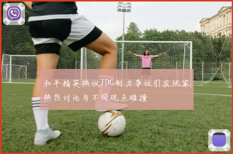 和平精英热议JDG耐力争议引发玩家热烈讨论与不同观点碰撞