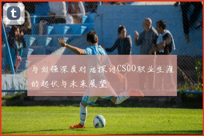与刘强深度对话探讨CSGO职业生涯的起伏与未来展望