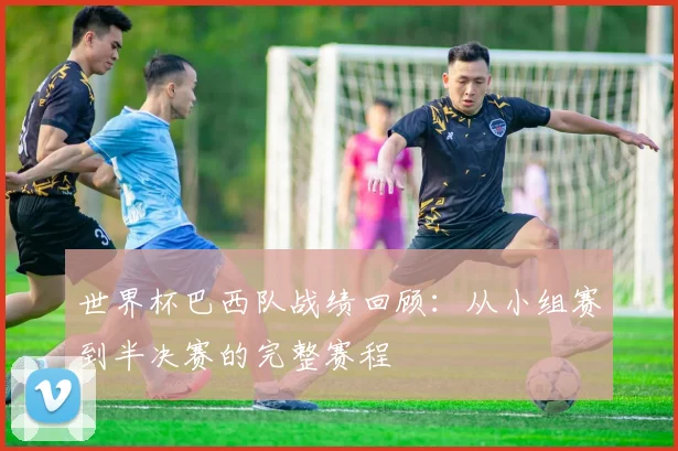 世界杯巴西队战绩回顾:从小组赛到半决赛的完整赛程