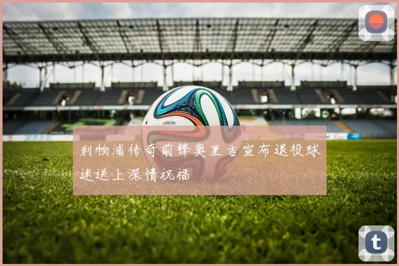 利物浦传奇前锋奥里吉宣布退役球迷送上深情祝福