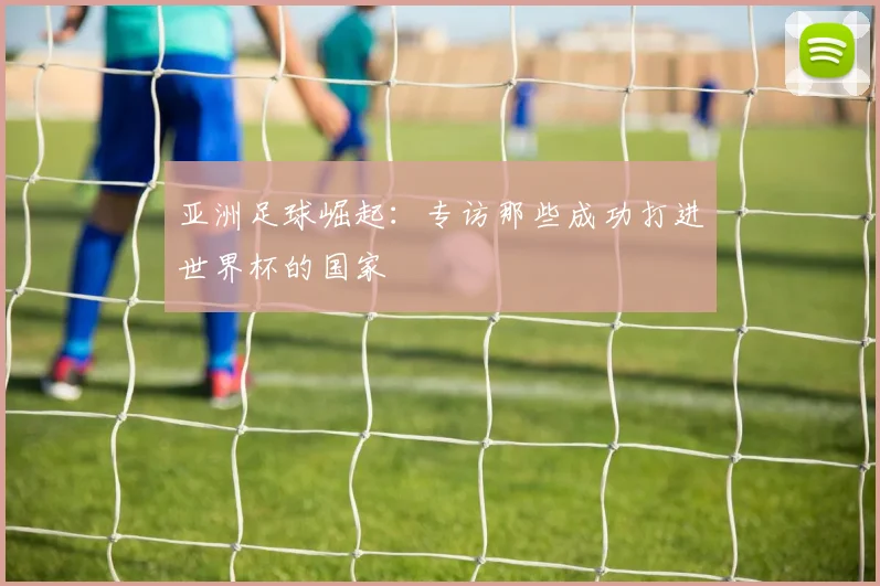 亚洲足球崛起：专访那些成功打进世界杯的国家